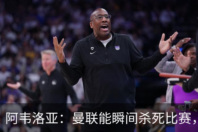 阿韦洛亚：曼联能瞬间杀死比赛，拉什福德库尼亚B费等都喜欢前插